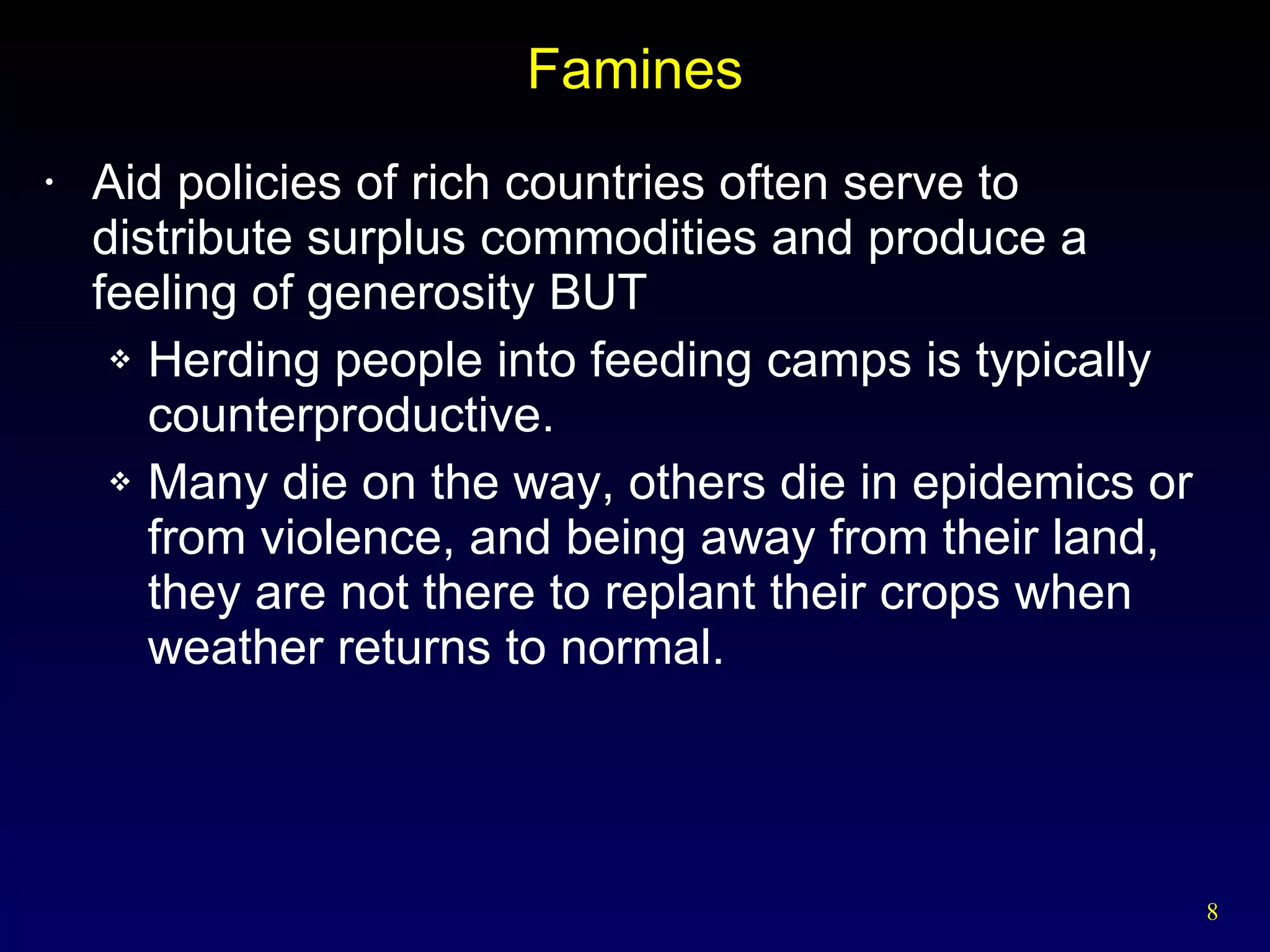 Famines Aid policies of rich countries often serve to distribute surplus commodities and produce a feeling of generosity BUT Herding people into feeding camps is typically counterproductive.  Many die on the way, others die in epidemics or from violence, and being away from their land, they are not there to replant their crops when weather returns to normal. 