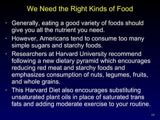 We Need the Right Kinds of Food Generally, eating a good variety of foods should give you all the nutrient you need. However, Americans tend to consume too many simple sugars and starchy foods. Researchers at Harvard University recommend following a new dietary pyramid which encourages reducing red meat and starchy foods and emphasizes consumption of nuts, legumes, fruits, and whole grains. This Harvard Diet also encourages substituting unsaturated plant oils in place of saturated trans fats and adding moderate exercise to your routine. 