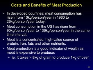Costs and Benefits of Meat Production In developed countries, meat consumption has risen from 10kg/person/year in 1960 to 26kg/person/year today. Meat consumption in the US has risen from 90kg/person/year to 136kg/person/year in the same time interval. Meat is a concentrated, high-value source of protein, iron, fats and other nutrients. Meat production is a good indicator of wealth as meat is expensive to produce:  ie. It takes > 8kg of grain to produce 1kg of beef. 