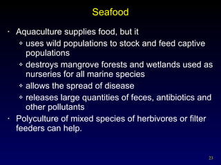 Seafood Aquaculture supplies food, but it uses wild populations to stock and feed captive populations destroys mangrove forests and wetlands used as nurseries for all marine species allows the spread of disease releases large quantities of feces, antibiotics and other pollutants Polyculture of mixed species of herbivores or filter feeders can help. 