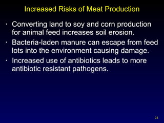 Increased Risks of Meat Production Converting land to soy and corn production  for animal feed increases soil erosion. Bacteria-laden manure can escape from feed lots into the environment causing damage. Increased use of antibiotics leads to more antibiotic resistant pathogens. 