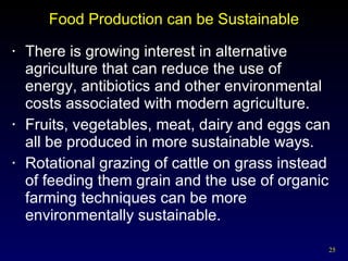 Food Production can be Sustainable There is growing interest in alternative agriculture that can reduce the use of energy, antibiotics and other environmental costs associated with modern agriculture. Fruits, vegetables, meat, dairy and eggs can all be produced in more sustainable ways. Rotational grazing of cattle on grass instead of feeding them grain and the use of organic farming techniques can be more environmentally sustainable. 