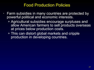 Food Production Policies Farm subsidies in many countries are protected by powerful political and economic interests. Agricultural subsidies encourage surpluses and allow American farmers to sell products overseas at prices below production costs. This can distort global markets and cripple production in developing countries. 