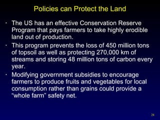 Policies can Protect the Land The US has an effective Conservation Reserve Program that pays farmers to take highly erodible land out of production. This program prevents the loss of 450 million tons of topsoil as well as protecting 270,000 km of streams and storing 48 million tons of carbon every year. Modifying government subsidies to encourage farmers to produce fruits and vegetables for local consumption rather than grains could provide a “whole farm” safety net. 