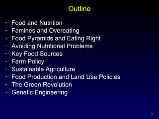 Outline Food and Nutrition Famines and Overeating Food Pyramids and Eating Right Avoiding Nutritional Problems Key Food Sources Farm Policy Sustainable Agriculture Food Production and Land Use Policies The Green Revolution  Genetic Engineering 