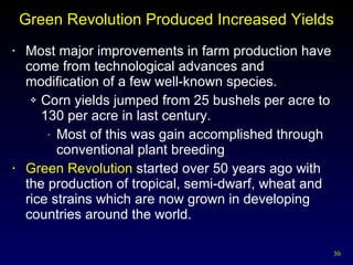 Green Revolution Produced Increased Yields Most major improvements in farm production have come from technological advances and modification of a few well-known species. Corn yields jumped from 25 bushels per acre to 130 per acre in last century. Most of this was gain accomplished through conventional plant breeding Green Revolution  started over 50 years ago with the production of tropical, semi-dwarf, wheat and rice strains which are now grown in developing countries around the world. 