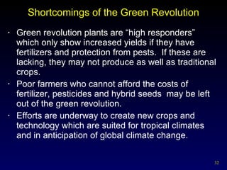 Shortcomings of the Green Revolution Green revolution plants are “high responders” which only show increased yields if they have fertilizers and protection from pests.  If these are lacking, they may not produce as well as traditional crops. Poor farmers who cannot afford the costs of fertilizer, pesticides and hybrid seeds  may be left out of the green revolution. Efforts are underway to create new crops and technology which are suited for tropical climates and in anticipation of global climate change. 