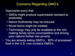 Concerns Regarding GMO’s Opponents worry that GMOs might produce superweeds resistant to pesticides. Native biodiversity may be reduced. Novel toxins might be created. Technology may only be available to the rich, making family farms uncompetitive and driving poor nations further into poverty. You are already eating GMO’s:  60% of processed food in the U.S. now contains GMO’s. 