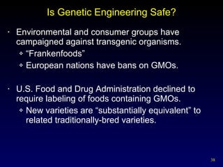 Is Genetic Engineering Safe? Environmental and consumer groups have campaigned against transgenic organisms. “ Frankenfoods” European nations have bans on GMOs. U.S. Food and Drug Administration declined to require labeling of foods containing GMOs. New varieties are “substantially equivalent” to related traditionally-bred varieties. 