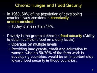 Chronic Hunger and Food Security In 1960, 60% of the population of developing countries was considered  chronically undernourished. Today it is less than 14%. Poverty is the greatest threat to  food security  (Ability to obtain sufficient food on a daily basis). Operates on multiple levels Providing land grants, credit and education to women, who do 50-70% of the farm work in developing countries, would be an important step toward food security in these countries. 