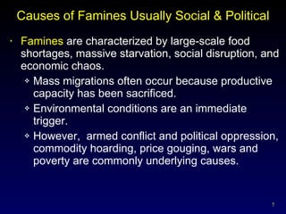 Causes of Famines Usually Social & Political Famines  are characterized by large-scale food shortages, massive starvation, social disruption, and economic chaos. Mass migrations often occur because productive capacity has been sacrificed. Environmental conditions are an immediate trigger. However,  armed conflict and political oppression, commodity hoarding, price gouging, wars and poverty are commonly underlying causes. 