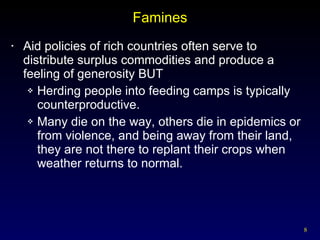 Famines Aid policies of rich countries often serve to distribute surplus commodities and produce a feeling of generosity BUT Herding people into feeding camps is typically counterproductive.  Many die on the way, others die in epidemics or from violence, and being away from their land, they are not there to replant their crops when weather returns to normal. 