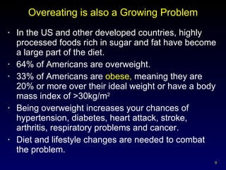 Overeating is also a Growing Problem In the US and other developed countries, highly processed foods rich in sugar and fat have become a large part of the diet. 64% of Americans are overweight. 33% of Americans are  obese,  meaning they are 20% or more over their ideal weight or have a body mass index of >30kg/m 2 Being overweight increases your chances of hypertension, diabetes, heart attack, stroke, arthritis, respiratory problems and cancer. Diet and lifestyle changes are needed to combat the problem. 