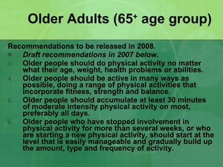 Older Adults (65 +  age group) Recommendations to be released in 2008. Draft recommendations in 2007 below. Older people should do physical activity no matter what their age, weight, health problems or abilities. Older people should be active in many ways as possible, doing a range of physical activities that incorporate fitness, strength and balance. Older people should accumulate at least 30 minutes of moderate intensity physical activity on most, preferably all days. Older people who have stopped involvement in physical activity for more than several weeks, or who are starting a new physical activity, should start at the level that is easily manageable and gradually build up the amount, type and frequency of activity. 