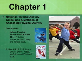 Chapter 1 National Physical Activity Guidelines & Methods of Assessing Physical Activity Text Sources Nelson Physical Education VCE Units 3&4:  4 th  Edition – Malpeli, Horton, Davey and Telford 2006. 2 .  Live It Up 2:  2 nd  Edition – Smyth, Brown, Judge, McCallum and Pritchard 2006. 