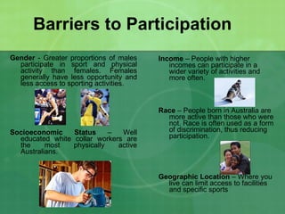 Barriers to Participation Gender  - Greater proportions of males participate in sport and physical activity than females. Females generally have less opportunity and less access to sporting activities.  Socioeconomic Status  – Well educated white collar workers are the most physically active Australians. Income  – People with higher incomes can participate in a wider variety of activities and more often. Race  – People born in Australia are more active than those who were not. Race is often used as a form of discrimination, thus reducing participation.  Geographic Location  – Where you live can limit access to facilities and specific sports 