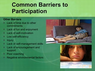 Common Barriers to Participation Other Barriers Lack of time due to other commitments Lack of fun and enjoyment Lack of self-motivation Low self-efficiency Injury Lack of self-management skills Lack of encouragement and support Poor coaching Negative environmental factors 