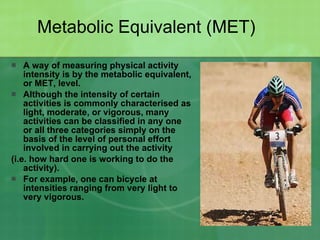 Metabolic Equivalent (MET) A way of measuring physical activity intensity is by the metabolic equivalent, or MET, level.  Although the intensity of certain activities is commonly characterised as light, moderate, or vigorous, many activities can be classified in any one or all three categories simply on the basis of the level of personal effort involved in carrying out the activity  (i.e. how hard one is working to do the activity).  For example, one can bicycle at intensities ranging from very light to very vigorous.  