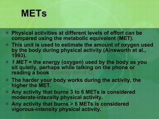 METs Physical activities at different levels of effort can be compared using the metabolic equivalent (MET).  This unit is used to estimate the amount of oxygen used by the body during physical activity (Ainsworth et al., 1993).  1 MET  = the energy (oxygen) used by the body as you sit quietly, perhaps while talking on the phone or reading a book  3.5ml/kg/min of O 2 The harder your body works during the activity, the higher the MET.  Any activity that burns 3 to 6 METs is considered moderate-intensity physical activity.  Any activity that burns > 6 METs is considered vigorous-intensity physical activity.  