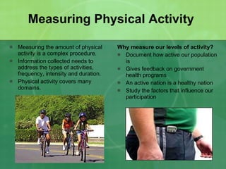 Measuring Physical Activity Measuring the amount of physical activity is a complex procedure. Information collected needs to address the types of activities, frequency, intensity and duration. Physical activity covers many domains. Why measure our levels of activity? Document how active our population is Gives feedback on government health programs An active nation is a healthy nation Study the factors that influence our participation 