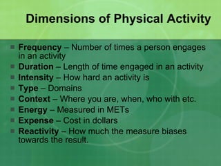 Dimensions of Physical Activity Frequency  – Number of times a person engages in an activity Duration  – Length of time engaged in an activity Intensity  – How hard an activity is Type  – Domains Context  – Where you are, when, who with etc. Energy  – Measured in METs Expense  – Cost in dollars Reactivity  – How much the measure biases towards the result. 