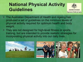 National Physical Activity Guidelines The Australian Department of Health and Ageing has produced a set of guidelines on the minimum levels of physical activity required for optimum health and body weight.  They are not designed for high-level fitness or sports training, but are intended to provide realistic strategies for incorporating physical activity into our daily lives. 