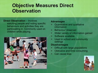 Objective Measures Direct Observation Direct Observation  – Involves watching people and noting specific behaviours and activities they are participating in. Commonly used on children while playing. Advantages Quantitative and qualitative information Behaviour observed Wider variety of information gained Software available Used in school and community settings Disadvantages Difficult with large populations Obtrusive and time consuming Can cause bias 