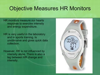Objective Measures HR Monitors HR monitors measure our hearts response to exercise intensity and energy expenditure. HR is very useful in the laboratory and in sports training. Is unobtrusive and gives quick data collection. However, HR is not influenced by intensity alone. There is also a lag between HR change and intensity. 