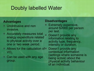 Doubly labelled Water Advantages Unobtrusive and non invasive. Accurately measures total energy expenditure related to physical activity over a one or two week period. Allows for the calculation of VO 2   Can be used with any age group.  Disadvantages Extremely expensive, around $2000 per person per test. Doesn’t provide any information relating to activity type, frequency, intensity or duration.  Doesn’t provide any contextual information (settings where someone is being active) about the physical activity behaviour of an individual.  