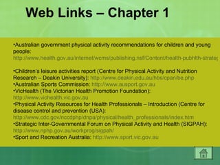 Web Links – Chapter 1 Australian government physical activity recommendations for children and young people:  http://www.health.gov.au/internet/wcms/publishing.nsf/Content/health-pubhlth-strateg-active-recommend.htm   Children’s leisure activities report (Centre for Physical Activity and Nutrition Research – Deakin University):  http://www.deakin.edu.au/hbs/cpan/be.php   Australian Sports Commission:  http://www.ausport.gov.au   VicHealth (The Victorian Health Promotion Foundation):  http://www.vichealth.vic.gov.au   Physical Activity Resources for Health Professionals – Introduction (Centre for disease control and prevention (USA):  http://www.cdc.gov/nccdphp/dnpa/physical/health_professionals/index.htm   Strategic Inter-Governmental Forum on Physical Activity and Health (SIGPAH):  http://www.nphp.gov.au/workprog/sigpah/   Sport and Recreation Australia:  http://www.sport.vic.gov.au   Australian Sports Commission:  http://www.ausport.gov.au   Find 30 promotion (Government of WA Department of Health):  http://www.find30.com.au   Walking School Bus promotion (UK):  http://www.walkingbus.com   Ministry of Health (New Zealand) toolkits:  http://www.newhealth.govt.nz   The 10,000 Steps Rockhampton project:  http://www.10000steps.org.au/rockhampton/   Travelsmart Australia:  http://www.travelsmart.gov.au   World Health Organisation:  http://www.who.int   Heart Foundation Australia:  http://www.heartfoundation.com.au   VicHealth (The Victorian Health Promotion Foundation):  http://www.vichealth.vic.gov.au   Be Active promotion (Government of South Australia):  http://www.beactive.com.au   Go For Your Life:  http://www.goforyourlife.vic.gov.au   Physical Activity Resources for Health Professionals  –  Introduction (Centre for disease control and prevention  –  USA):  http://www.cdc.gov/nccdphp/dnpa/physical/health_professionals/index.htm   Health Promotion (Public Health Agency of Canada):  http://www.phac-aspc.gc.ca/hp-ps/index.html   Strategic Inter-Governmental Forum on Physical Activity and Health (SIGPAH):  http://www.nphp.gov.au/workprog/sigpah/   Healthy youth (Centre for disease control and prevention (USA):  http://www.cdc.gov/HealthyYouth/   America On The Move promotion:  http://www.americaonthemove.org   Papers from the International Journal of Behavioural Nutrition and Physical Activity:  http://www.ijbnpa.org/home   Department of health and aging (Australian government):  http://www.health.gov.au/internet/wcms/publishing.nsf/content/home   Building a healthy, active Australia (Australian government):  http://www.healthyactive.gov.au   National Public Health Partnership:  http://www.nphp.gov.au   Be Active promotion (Government of South Australia):  http://www.beactive.com.au   Sport and Recreation Australia:  http://www.sport.vic.gov.au   