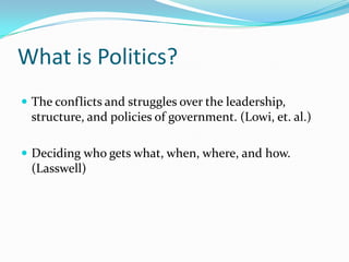 What is Politics? The conflicts and struggles over the leadership, structure, and policies of government. (Lowi, et. al.) Deciding who gets what, when, where, and how. (Lasswell) 