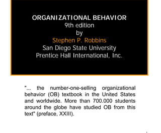 ORGANIZATIONAL BEHAVIOR
             9th edition
                  by
         Stephen P. Robbins
     San Diego State University
   Prentice Hall International, Inc.




"... the number-one-selling organizational
behavior (OB) textbook in the United States
and worldwide. More than 700.000 students
around the globe have studied OB from this
text" (preface, XXIII).
 