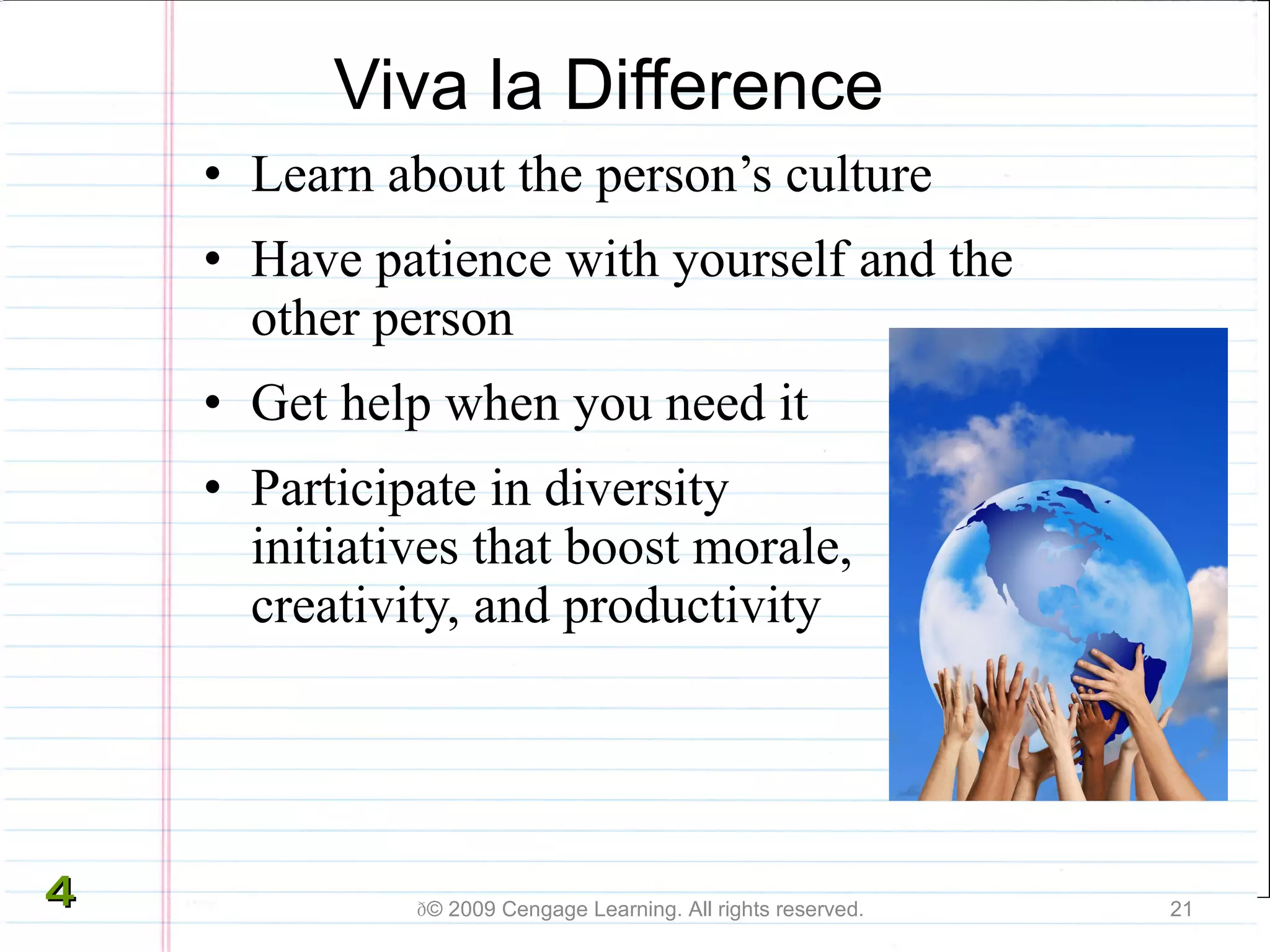 Viva la Difference Learn about the person’s culture Have patience with yourself and the other person Get help when you need it Participate in diversity  initiatives that boost morale, creativity, and productivity  © 2009 Cengage Learning. All rights reserved. 4 