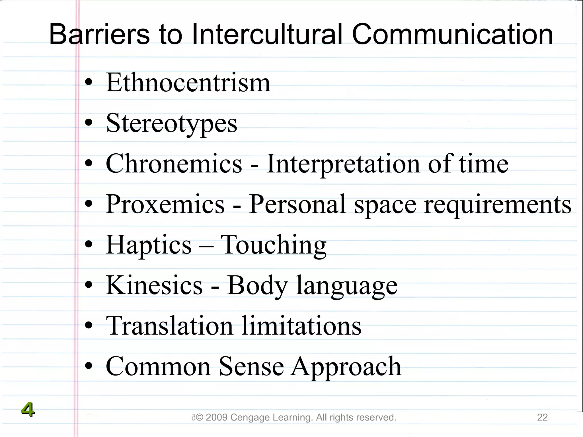 Barriers to Intercultural Communication Ethnocentrism   Stereotypes   Chronemics - I nterpretation of time Proxemics - Personal space requirements Haptics – Touching Kinesics - Body language Translation limitations Common Sense Approach  © 2009 Cengage Learning. All rights reserved. 4 