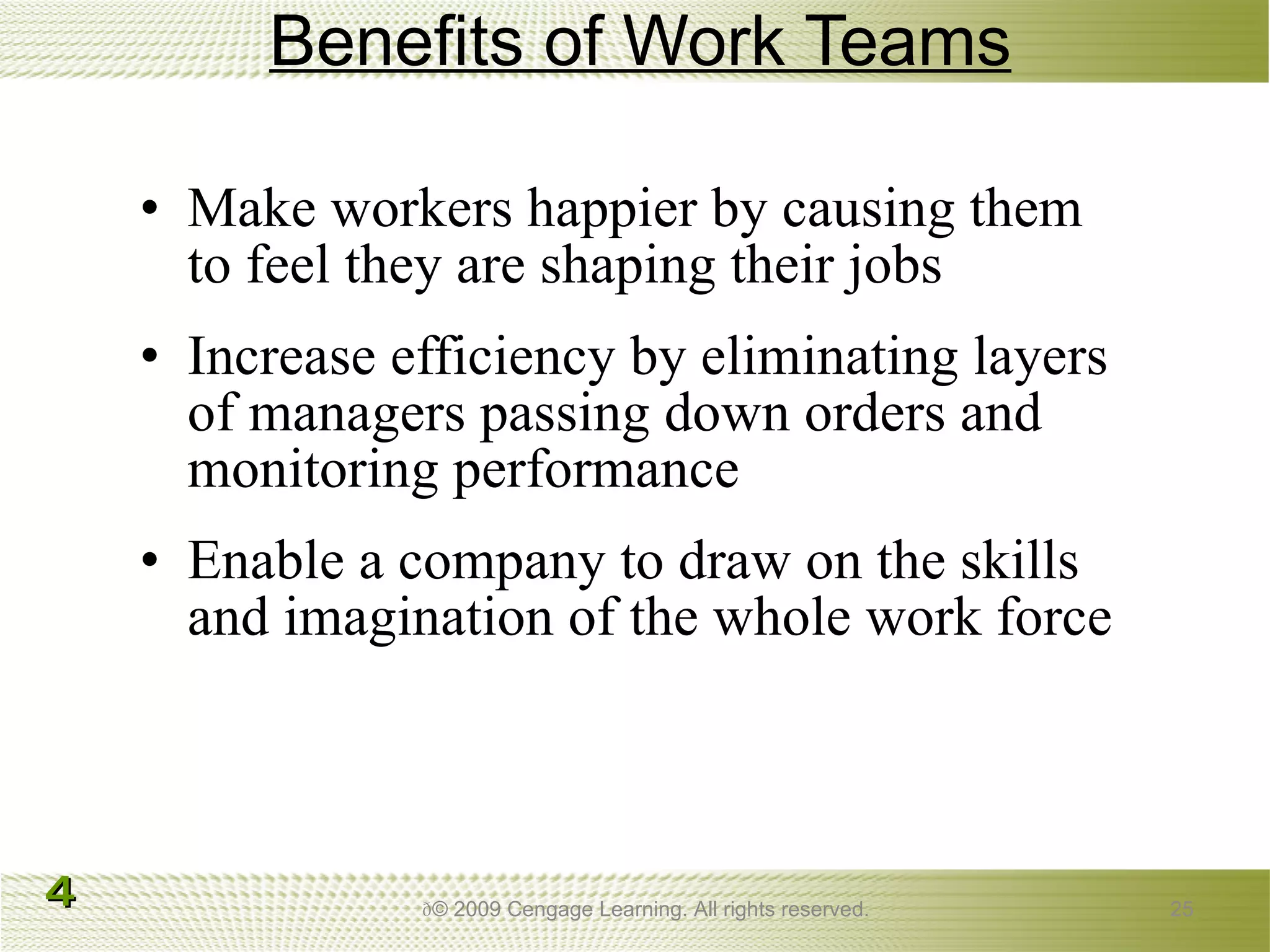 Benefits of Work Teams Make workers happier by causing them to feel they are shaping their jobs Increase efficiency by eliminating layers of managers passing down orders and monitoring performance Enable a company to draw on the skills and imagination of the whole work force  © 2009 Cengage Learning. All rights reserved. 4 