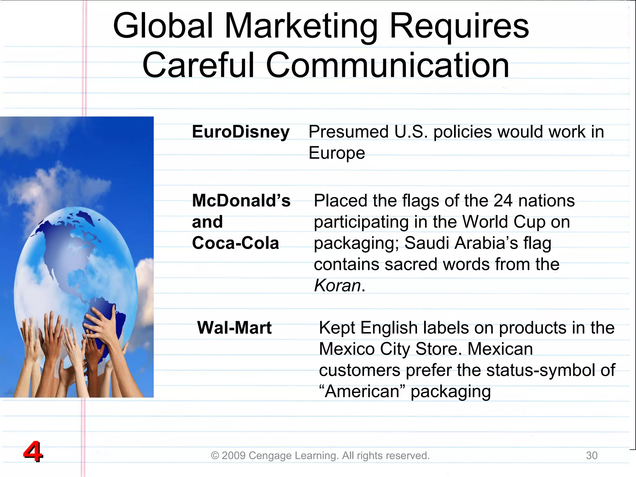 Global Marketing Requires  Careful Communication © 2009 Cengage Learning. All rights reserved. EuroDisney Kept English labels on products in the Mexico City Store. Mexican customers prefer the status-symbol of “American” packaging Presumed U.S. policies would work in Europe McDonald’s and  Coca-Cola Placed the flags of the 24 nations participating in the World Cup on packaging; Saudi Arabia’s flag contains sacred words from the  Koran . Wal-Mart 4 