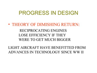 PROGRESS IN DESIGN
• THEORY OF DIMISHING RETURN:
RECIPROCATING ENGINES
LOSE EFFICIENCY IF THEY
WERE TO GET MUCH BIGGER
LIGHT AIRCRAFT HAVE BENEFITTED FROM
ADVANCES IN TECHNOLOGY SINCE WW II
 