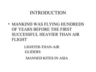 INTRODUCTION
• MANKIND WAS FLYING HUNDREDS
OF YEARS BEFORE THE FIRST
SUCCESSFUL HEAVIER THAN AIR
FLIGHT
LIGHTER-THAN-AIR
GLIDERS
MANNED KITES IN ASIA
 