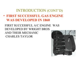 INTRODUCTION (CONT’D)
• FIRST SUCCESSFUL GAS ENGINE
WAS DEVELOPED IN 1860
FIRST SUCCESSFUL A/C ENGINE WAS
DEVELOPED BY WRIGHT BROS
AND THEIR MECHANIC
CHARLES TAYLOR
 