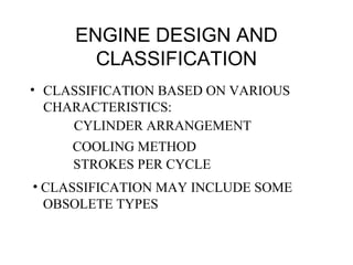 ENGINE DESIGN AND
CLASSIFICATION
• CLASSIFICATION BASED ON VARIOUS
CHARACTERISTICS:
CYLINDER ARRANGEMENT
COOLING METHOD
STROKES PER CYCLE
• CLASSIFICATION MAY INCLUDE SOME
OBSOLETE TYPES
 