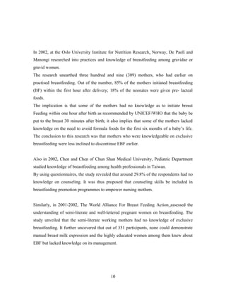 In 2002, at the Oslo University Institute for Nutrition Research, Norway, De Paoli and
Manongi researched into practices and knowledge of breastfeeding among gravidae or
gravid women.
The research unearthed three hundred and nine (309) mothers, who had earlier on
practised breastfeeding. Out of the number, 85% of the mothers initiated breastfeeding
(BF) within the first hour after delivery; 18% of the neonates were given pre- lacteal
foods.
The implication is that some of the mothers had no knowledge as to initiate breast
Feeding within one hour after birth as recommended by UNICEF/WHO that the baby be
put to the breast 30 minutes after birth; it also implies that some of the mothers lacked
knowledge on the need to avoid formula foods for the first six months of a baby’s life.
The conclusion to this research was that mothers who were knowledgeable on exclusive
breastfeeding were less inclined to discontinue EBF earlier.
Also in 2002, Chen and Chen of Chun Shan Medical University, Pediatric Department
studied knowledge of breastfeeding among health professionals in Taiwan.
By using questionnaires, the study revealed that around 29.8% of the respondents had no
knowledge on counseling. It was thus proposed that counseling skills be included in
breastfeeding promotion programmes to empower nursing mothers.
Similarly, in 2001-2002, The World Alliance For Breast Feeding Action assessed the
understanding of semi-literate and well-lettered pregnant women on breastfeeding. The
study unveiled that the semi-literate working mothers had no knowledge of exclusive
breastfeeding. It further uncovered that out of 351 participants, none could demonstrate
manual breast milk expression and the highly educated women among them knew about
EBF but lacked knowledge on its management.
10
 