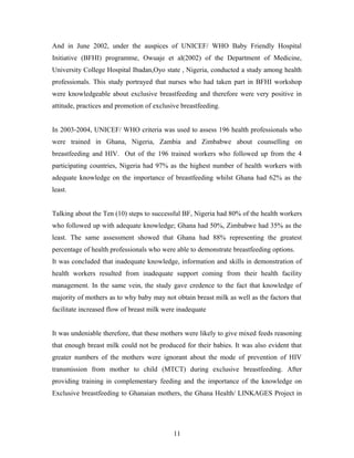 And in June 2002, under the auspices of UNICEF/ WHO Baby Friendly Hospital
Initiative (BFHI) programme, Owuaje et al(2002) of the Department of Medicine,
University College Hospital Ibadan,Oyo state , Nigeria, conducted a study among health
professionals. This study portrayed that nurses who had taken part in BFHI workshop
were knowledgeable about exclusive breastfeeding and therefore were very positive in
attitude, practices and promotion of exclusive breastfeeding.
In 2003-2004, UNICEF/ WHO criteria was used to assess 196 health professionals who
were trained in Ghana, Nigeria, Zambia and Zimbabwe about counselling on
breastfeeding and HIV. Out of the 196 trained workers who followed up from the 4
participating countries, Nigeria had 97% as the highest number of health workers with
adequate knowledge on the importance of breastfeeding whilst Ghana had 62% as the
least.
Talking about the Ten (10) steps to successful BF, Nigeria had 80% of the health workers
who followed up with adequate knowledge; Ghana had 50%, Zimbabwe had 35% as the
least. The same assessment showed that Ghana had 88% representing the greatest
percentage of health professionals who were able to demonstrate breastfeeding options.
It was concluded that inadequate knowledge, information and skills in demonstration of
health workers resulted from inadequate support coming from their health facility
management. In the same vein, the study gave credence to the fact that knowledge of
majority of mothers as to why baby may not obtain breast milk as well as the factors that
facilitate increased flow of breast milk were inadequate
It was undeniable therefore, that these mothers were likely to give mixed feeds reasoning
that enough breast milk could not be produced for their babies. It was also evident that
greater numbers of the mothers were ignorant about the mode of prevention of HIV
transmission from mother to child (MTCT) during exclusive breastfeeding. After
providing training in complementary feeding and the importance of the knowledge on
Exclusive breastfeeding to Ghanaian mothers, the Ghana Health/ LINKAGES Project in
11
 