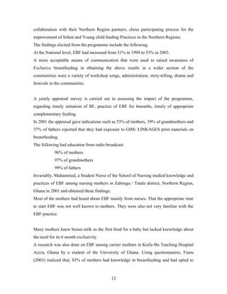collaboration with their Northern Region partners, chose participating process for the
improvement of Infant and Young child feeding Practices in the Northern Regions.
The findings elicited from the programme include the following.
At the National level, EBF had increased from 31% in 1998 to 53% in 2003.
A more acceptable means of communication that were used to raised awareness of
Exclusive breastfeeding in obtaining the above results in a wider section of the
communities were a variety of workshop songs, administration, story-telling, drama and
festivals in the communities.
A yearly appraisal survey is carried out in assessing the impact of the programme,
regarding timely initiation of BF, practice of EBF for 6months, timely of appropriate
complementary feeding.
In 2001 the appraisal gave indications such as 53% of mothers, 39% of grandmothers and
37% of fathers reported that they had exposure to GHS/ LINKAGES print materials on
breastfeeding.
The following had education from radio broadcast:
96% of mothers
97% of grandmothers
99% of fathers
Invariably, Muhammed, a Student Nurse of the School of Nursing studied knowledge and
practices of EBF among nursing mothers in Zabzugu / Tatale district, Northern Region,
Ghana in 2001 and obtained these findings:
Most of the mothers had heard about EBF mainly from nurses. That the appropriate time
to start EBF was not well known to mothers. They were also not very familiar with the
EBF practice.
Many mothers knew breast milk as the first food for a baby but lacked knowledge about
the need for its 6 month exclusivity.
A research was also done on EBF among carrier mothers in Korle-Bu Teaching Hospital
Accra, Ghana by a student of the University of Ghana. Using questionnaires, Fianu
(2003) realized that; 83% of mothers had knowledge in breastfeeding and had opted to
12
 