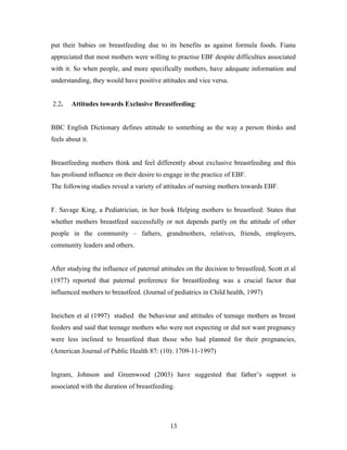 put their babies on breastfeeding due to its benefits as against formula foods. Fianu
appreciated that most mothers were willing to practise EBF despite difficulties associated
with it. So when people, and more specifically mothers, have adequate information and
understanding, they would have positive attitudes and vice versa.
2.2. Attitudes towards Exclusive Breastfeeding:
BBC English Dictionary defines attitude to something as the way a person thinks and
feels about it.
Breastfeeding mothers think and feel differently about exclusive breastfeeding and this
has profound influence on their desire to engage in the practice of EBF.
The following studies reveal a variety of attitudes of nursing mothers towards EBF.
F. Savage King, a Pediatrician, in her book Helping mothers to breastfeed: States that
whether mothers breastfeed successfully or not depends partly on the attitude of other
people in the community – fathers, grandmothers, relatives, friends, employers,
community leaders and others.
After studying the influence of paternal attitudes on the decision to breastfeed, Scott et al
(1977) reported that paternal preference for breastfeeding was a crucial factor that
influenced mothers to breastfeed. (Journal of pediatrics in Child health, 1997)
Ineichen et al (1997) studied the behaviour and attitudes of teenage mothers as breast
feeders and said that teenage mothers who were not expecting or did not want pregnancy
were less inclined to breastfeed than those who had planned for their pregnancies,
(American Journal of Public Health 87: (10): 1709-11-1997)
Ingram, Johnson and Greenwood (2003) have suggested that father’s support is
associated with the duration of breastfeeding.
13
 