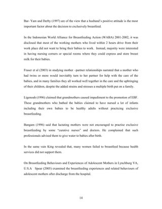 Bar- Yam and Derby (1997) are of the view that a husband’s positive attitude is the most
important factor about the decision to exclusively breastfeed.
In the Indonesian World Alliance for Breastfeeding Action (WABA) 2001-2002, it was
disclosed that most of the working mothers who lived within 2 hours drive from their
work place did not want to bring their babies to work. Instead, majority were interested
in having nursing corners or special rooms where they could express and store breast
milk for their babies.
Fraser et al (2003) in studying mother –partner relationships narrated that a mother who
had twins or more would inevitably turn to her partner for help with the care of the
babies, and in many families they all worked well together in the care and the upbringing
of their children, despite the added strains and stresses a multiple birth put on a family.
Ligenoah (1996) claimed that grandmothers caused impediment to the promotion of EBF.
These grandmothers who bathed the babies claimed to have nursed a lot of infants
including their own babies to be healthy adults without practicing exclusive
breastfeeding.
Bangam (1996) said that lactating mothers were not encouraged to practise exclusive
breastfeeding by some “curative nurses” and doctors. He complained that such
professionals advised them to give water to babies after birth.
In the same vain King revealed that, many women failed to breastfeed because health
services did not support them.
On Breastfeeding Behaviours and Experiences of Adolescent Mothers in Lynchburg VA,
U.S.A Spear (2005) examined the breastfeeding experiences and related behaviours of
adolescent mothers after discharge from the hospital.
14
 
