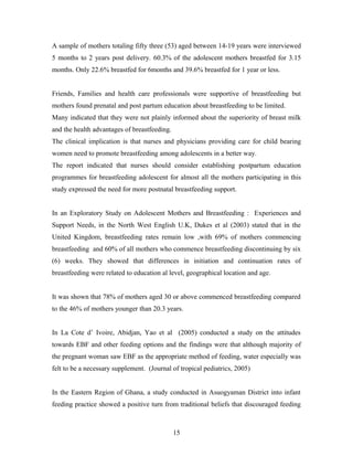 A sample of mothers totaling fifty three (53) aged between 14-19 years were interviewed
5 months to 2 years post delivery. 60.3% of the adolescent mothers breastfed for 3.15
months. Only 22.6% breastfed for 6months and 39.6% breastfed for 1 year or less.
Friends, Families and health care professionals were supportive of breastfeeding but
mothers found prenatal and post partum education about breastfeeding to be limited.
Many indicated that they were not plainly informed about the superiority of breast milk
and the health advantages of breastfeeding.
The clinical implication is that nurses and physicians providing care for child bearing
women need to promote breastfeeding among adolescents in a better way.
The report indicated that nurses should consider establishing postpartum education
programmes for breastfeeding adolescent for almost all the mothers participating in this
study expressed the need for more postnatal breastfeeding support.
In an Exploratory Study on Adolescent Mothers and Breastfeeding : Experiences and
Support Needs, in the North West English U.K, Dukes et al (2003) stated that in the
United Kingdom, breastfeeding rates remain low ,with 69% of mothers commencing
breastfeeding and 60% of all mothers who commence breastfeeding discontinuing by six
(6) weeks. They showed that differences in initiation and continuation rates of
breastfeeding were related to education al level, geographical location and age.
It was shown that 78% of mothers aged 30 or above commenced breastfeeding compared
to the 46% of mothers younger than 20.3 years.
In La Cote d’ Ivoire, Abidjan, Yao et al (2005) conducted a study on the attitudes
towards EBF and other feeding options and the findings were that although majority of
the pregnant woman saw EBF as the appropriate method of feeding, water especially was
felt to be a necessary supplement. (Journal of tropical pediatrics, 2005)
In the Eastern Region of Ghana, a study conducted in Asuogyaman District into infant
feeding practice showed a positive turn from traditional beliefs that discouraged feeding
15
 