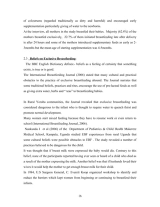 of colostrums (regarded traditionally as dirty and harmful) and encouraged early
supplementation particularly giving of water to the newborns.
At the interview, all mothers in the study breastfed their babies. Majority (62.4%) of the
mothers breastfed exclusively, 22.7% of them initiated breastfeeding late after delivery
ie after 24 hours and some of the mothers introduced supplementary feeds as early as 2-
3months but the mean age of starting supplementation was 4-5months.
2.3 Beliefs on Exclusive Breastfeeding:
The BBC English Dictionary defines:- beliefs as a feeling of certainty that something
exists, is true or is good.
The International Breastfeeding Journal (2006) stated that many cultural and practical
obstacles to the practice of exclusive breastfeeding abound. The Journal narrates that
some traditional beliefs, practices and rites, encourage the use of pre-lacteal feeds as well
as giving extra water, herbs and “ teas” to breastfeeding babies.
In Rural Yoruba communities, the Journal revealed that exclusive breastfeeding was
considered dangerous to the infant who is thought to require water to quench thirst and
promote normal development.
Many women start mixed feeding because they have to resume work or even return to
school (International Breastfeeding Journal, 2006).
Nankunda J et al (2006) of the Department of Pediatrics & Child Health Makerere
Medical School, Kampala, Uganda studied EBF experiences from rural Uganda that
some cultural beliefs were possible obstacles to EBF . The study revealed a number of
practices believed to be dangerous for the child.
It was thought that if breast milk were expressed the baby would die. Contrary to this
belief, none of the participants reported having ever seen or heard of a child who died as
a result of the mother expressing the milk. Another belief was that if husbands loved their
wives it would help the mother to get enough breast milk for their child.
In 1984, U.S Surgeon General, C. Everett Koop organized workshop to identify and
reduce the barriers which kept women from beginning or continuing to breastfeed their
infants.
16
 