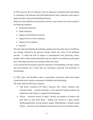 In 1990, however, the U.S National Centre for Education in Maternal and Child Health,
in consultation with Maternal and Child Health Bureau Staff, conducted a pilot study to
gather descriptive data on breastfeeding promotion.
While the study identified some promotion activities, many barriers were also revealed in
the following categories:
• Professional Education
• Public Education
• Support in the Health Care System
• Support Services in the community
• Support in the workplace
• Research
The pilot study described that breastfeeding, perhaps more than other topics in healthcare,
was strongly affected by the personal attitude, beliefs and values of the healthcare
provider. It stated that lack of support or encouragement from physicians, nurses,
hospital staff or other health professionals may be related to the difficulty professionals
have with setting aside their own attitudes, beliefs and values.
It was realized that having had a personal experience of breastfeeding or having a spouse
who had breastfed was a factor that was consistently associated with promotion of
breastfeeding.
In 1995, Giger and Davidhizar made a transcultural assessment model and studied
cultural behaviours related to assessment of childbirth and breastfeeding.
The study made the following revelations:
• That Native American (170 Native American tribe, Aleuts, Eskimos) were
extremely family – oriented and likely to value traditional healing methods and
capitalized on the family as a support for breastfeeding.
• African – American women in today’s America are products of mothers who
gave birth at a time when bottle – feeding were viewed as a status symbol;
friends/grandmothers provide primary support. Breastfeeding is popular among
African – Americans in the Southern United states but not in the Northern States.
17
 