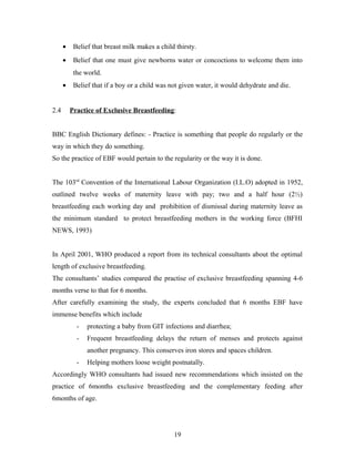 • Belief that breast milk makes a child thirsty.
• Belief that one must give newborns water or concoctions to welcome them into
the world.
• Belief that if a boy or a child was not given water, it would dehydrate and die.
2.4 Practice of Exclusive Breastfeeding:
BBC English Dictionary defines: - Practice is something that people do regularly or the
way in which they do something.
So the practice of EBF would pertain to the regularity or the way it is done.
The 103rd
Convention of the International Labour Organization (I.L.O) adopted in 1952,
outlined twelve weeks of maternity leave with pay; two and a half hour (2½)
breastfeeding each working day and prohibition of dismissal during maternity leave as
the minimum standard to protect breastfeeding mothers in the working force (BFHI
NEWS, 1993)
In April 2001, WHO produced a report from its technical consultants about the optimal
length of exclusive breastfeeding.
The consultants’ studies compared the practise of exclusive breastfeeding spanning 4-6
months verse to that for 6 months.
After carefully examining the study, the experts concluded that 6 months EBF have
immense benefits which include
- protecting a baby from GIT infections and diarrhea;
- Frequent breastfeeding delays the return of menses and protects against
another pregnancy. This conserves iron stores and spaces children.
- Helping mothers loose weight postnatally.
Accordingly WHO consultants had issued new recommendations which insisted on the
practice of 6months exclusive breastfeeding and the complementary feeding after
6months of age.
19
 