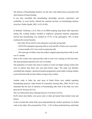 The absence of breastfeeding facilities was the only work-related factor associated with
short duration of breast feeding.
It was thus concluded that breastfeeding knowledge, previous experiences and
availability of work facility affected the maternal decision on breastfeeding duration
(Asia Pac J Public Health, 2002, 14 (2): 85-90).
In Burbank, California, U.S.A, Ortiz et al (2004) studying long breast milk expression
among 462 working mothers enrolled in employers sponsored lactation programme
showed that breastfeeding was initiated by 97.5% of the participants. 58% of them
continued for at least 6months.
- Out of the 435 by (94.2%) who returned to work after giving birth.
- 343(78.9%) attempted expressing milk at work and 98% of them were successful.
- A mean months of 6.3 were used in expressing milk.
_ The mean age of infants when the mothers stopped expressing breast milk at work
was 9.1 months.
Most of the women who expressed their milk at work were working on full time basis.
The mean postnatal maternity leave was 2.8 months.
The proportion of women who chose to express at work was higher among women who
were on salaries than those who were paid hourly wages. The study was therefore
concluded that company- sponsored lactation programmes could enable working mothers
to provide breast milk for their infants as long as they wished.
Another study in India, the rural areas of South Orissa were studied regarding
breastfeeding practices. India Journal of Community Nursing (Dec, 2005, 40 (4) it was
illustrated that the time of initiation of breastfeeding after birth of the baby was more
between 20- 48 hours (41.5%).
This was followed by those initiating between 12-24 hours (18.5%).
86.4% about most babies were given some or other pre-lacteal feeds (boiled water and
honey).
It also revealed that initial feeds given demonstrated the mothers preference for boiled
water to the infant. This accounted for 37.6%. 11.0% of them preferred honey and boiled
21
 